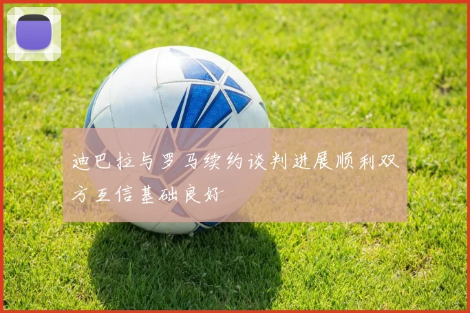 迪巴拉与罗马续约谈判进展顺利双方互信基础良好